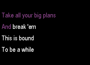 Take all your big plans

And break 'em
This is bound

To be a while