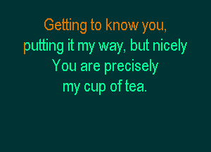 Getting to know you,
putting it my way, but nicely
You are precisely

my cup of tea.