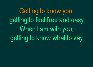 Getting to know you,
getting to feel free and easy
When I am with you,

getting to know what to say