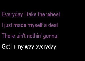 Everyday I take the wheel

ljust made myself a deal

There ain't nothin' gonna

Get in my way everyday