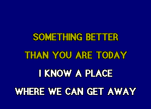 SOMETHING BETTER

THAN YOU ARE TODAY
I KNOW A PLACE
WHERE WE CAN GET AWAY