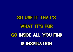 SO USE IT THAT'S

WHAT IT'S FOR
G0 INSIDE ALL YOU FIND
IS INSPIRATION