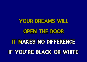 YOUR DREAMS WILL

OPEN THE DOOR
IT MAKES NO DIFFERENCE
IF YOU'RE BLACK 0R WHITE