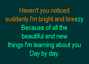 Haven't you noticed
suddenly I'm bright and breezy
Because of all the
beautiful and new
things I'm learning about you
Day by day.