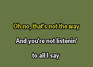 Oh no, that's not the way

And you're not listenin'

to all I say