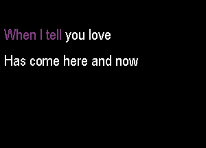 When I tell you love

Has come here and now