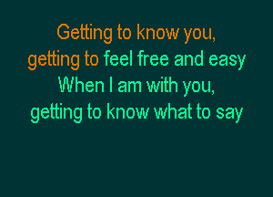 Getting to know you,
getting to feel free and easy
When I am with you,

getting to know what to say