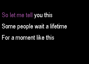 So let me tell you this

Some people wait a lifetime

For a moment like this