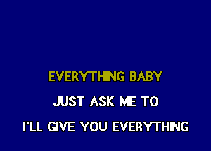 EVERYTHING BABY
JUST ASK ME TO
I'LL GIVE YOU EVERYTHING