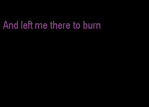 And left me there to burn