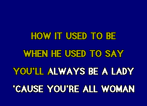 HOW IT USED TO BE

WHEN HE USED TO SAY
YOU'LL ALWAYS BE A LADY
'CAUSE YOU'RE ALL WOMAN