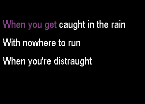 When you get caught in the rain

With nowhere to run

When you're distraught