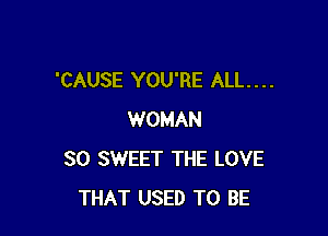 'CAUSE YOU'RE ALL. . . .

WOMAN
SO SWEET THE LOVE
THAT USED TO BE