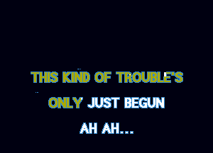 THIS KIND OF TROUBLE'S
ONLY JUST BEGUN
AH AH...