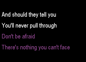 And should they tell you
You'll never pull through
Don't be afraid

There's nothing you can't face