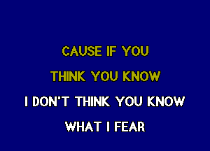 CAUSE IF YOU

THINK YOU KNOW
I DON'T THINK YOU KNOW
WHAT I FEAR