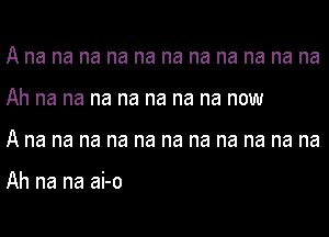 A na na na na na na na na na na na
Ah na na na na na na na now
A na na na na na na na na na na na

Ah na na ai-o