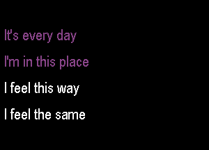 Its every day

I'm in this place
I feel this way

lfeel the same