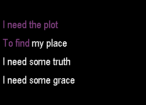 I need the plot
To fund my place

I need some truth

I need some grace