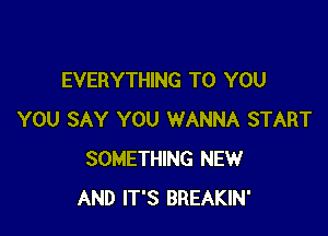 EVERYTHING TO YOU

YOU SAY YOU WANNA START
SOMETHING NEW
AND IT'S BREAKIN'