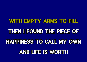 WITH EMPTY ARMS TO FILL
THEN I FOUND THE PIECE OF
HAPPINESS TO CALL MY OWN
AND LIFE IS WORTH