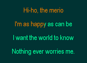 Hi-ho, the merio

I'm as happy as can be

I want the world to know

Nothing ever worries me.