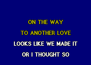 ON THE WAY

TO ANOTHER LOVE
LOOKS LIKE WE MADE IT
OR I THOUGHT SO