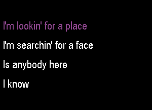 I'm lookin' for a place

I'm searchin' for a face

Is anybody here

I know