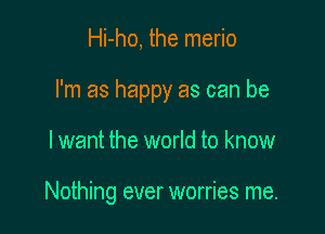 Hi-ho, the merio

I'm as happy as can be

I want the world to know

Nothing ever worries me.