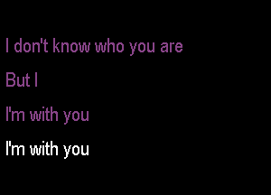 I don't know who you are
Butl

I'm with you

I'm with you