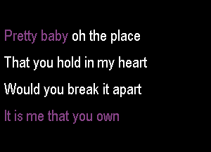 Pretty baby oh the place
That you hold in my heart

Would you break it apart

It is me that you own