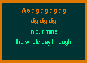 We dig dig dig dig
dig dig dig
In our mine

the whole day through