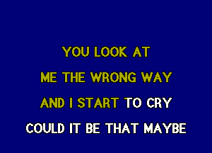 YOU LOOK AT

ME THE WRONG WAY
AND I START T0 CRY
COULD IT BE THAT MAYBE