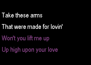 Take these arms

That were made for lovin'

Won't you lift me up

Up high upon your love