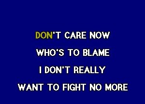 DON'T CARE NOW

WHO'S T0 BLAME
I DON'T REALLY
WANT TO FIGHT NO MORE