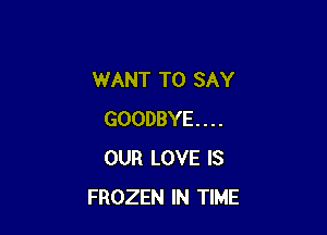 WANT TO SAY

GOODBYE...
OUR LOVE IS
FROZEN IN TIME