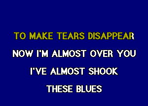 TO MAKE TEARS DISAPPEAR

NOW I'M ALMOST OVER YOU
I'VE ALMOST SHOOK
THESE BLUES