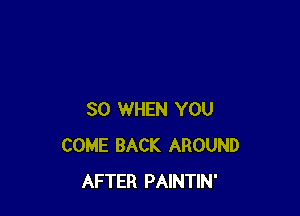 SO WHEN YOU
COME BACK AROUND
AFTER PAINTIN'