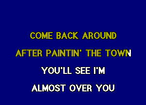 COME BACK AROUND

AFTER PAINTIN' THE TOWN
YOU'LL SEE I'M
ALMOST OVER YOU