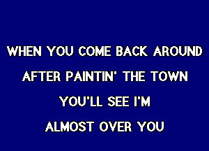 WHEN YOU COME BACK AROUND

AFTER PAINTIN' THE TOWN
YOU'LL SEE I'M
ALMOST OVER YOU