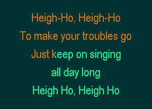 Heigh-Ho, Heigh-Ho
To make your troubles go

Just keep on singing

all day long
Heigh Ho, Heigh Ho