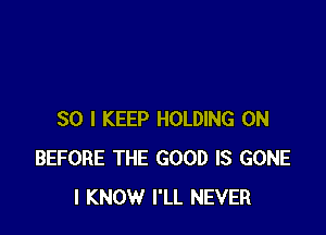 SO I KEEP HOLDING 0N
BEFORE THE GOOD IS GONE
I KNOW I'LL NEVER