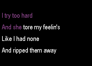 I try too hard
And she tore my feelin's

Like I had none

And ripped them away