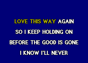 LOVE THIS WAY AGAIN

SO I KEEP HOLDING 0N
BEFORE THE GOOD IS GONE
I KNOW I'LL NEVER