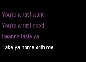 You're what I want
You're what I need

lwanna taste ya

Take ya home with me