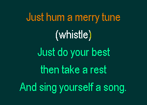 Just hum a merry tune
(whistle)
Just do your best
then take a rest

And sing yourself a song.