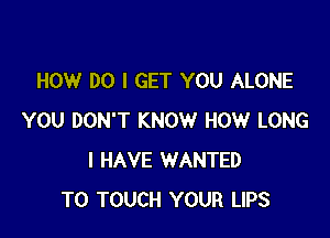 HOW DO I GET YOU ALONE

YOU DON'T KNOW HOW LONG
I HAVE WANTED
TO TOUCH YOUR LIPS