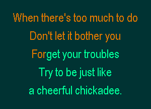 When there's too much to do
Don't let it bother you
Forget your troubles

Try to be just like

a cheerful Chickadee.