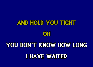 AND HOLD YOU TIGHT

0H
YOU DON'T KNOW HOW LONG
I HAVE WAITED