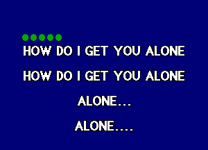 HOW DO I GET YOU ALONE

HOW DO I GET YOU ALONE
ALONE...
ALONE...